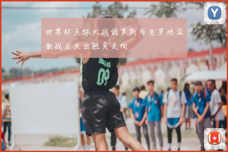 世界杯点球大战俄罗斯与克罗地亚激战后决出胜负走向