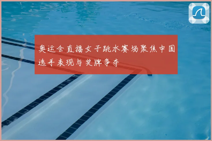 奥运会直播女子跳水赛场聚焦中国选手表现与奖牌争夺