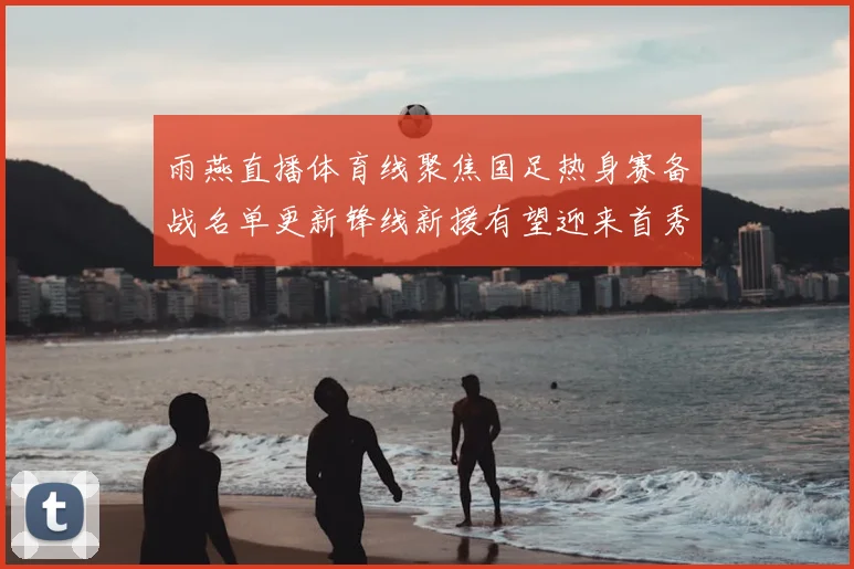 雨燕直播体育线聚焦国足热身赛备战名单更新锋线新援有望迎来首秀
