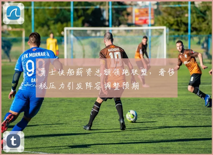 勇士快船薪资总额领跑联盟，奢侈税压力引发阵容调整预期