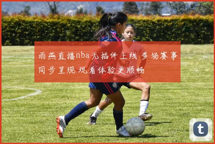 雨燕直播nba无插件上线 多场赛事同步呈现 观看体验更顺畅