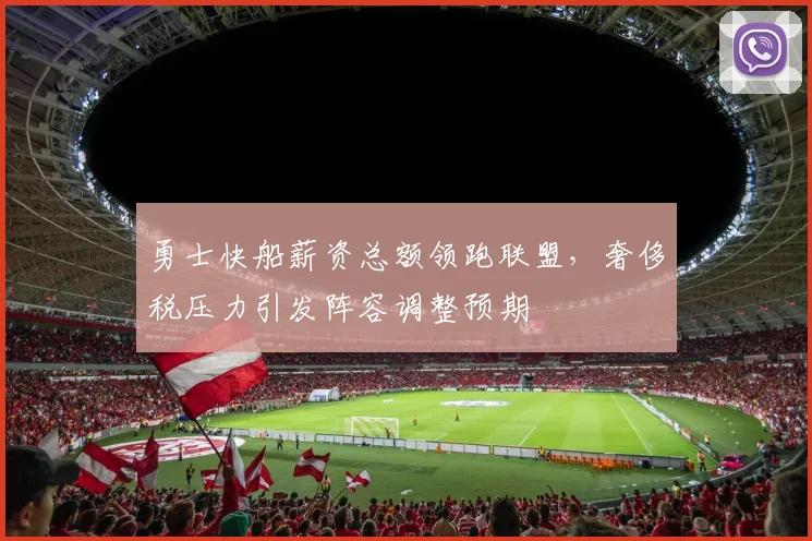 勇士快船薪资总额领跑联盟，奢侈税压力引发阵容调整预期