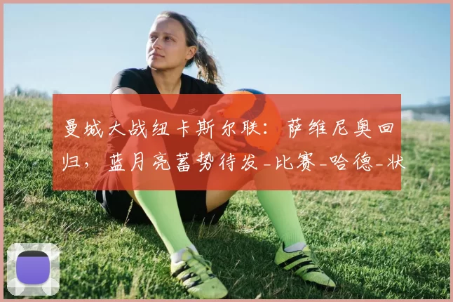 曼城大战纽卡斯尔联:萨维尼奥回归,蓝月亮蓄势待发_比赛_哈德_状态