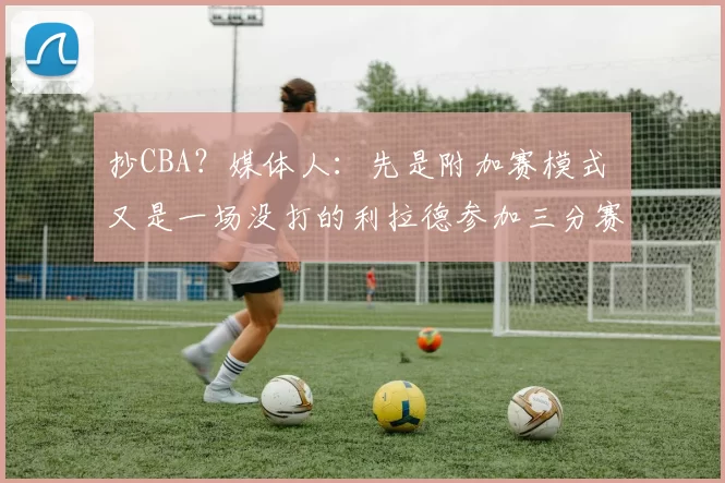 抄CBA?媒体人:先是附加赛模式 又是一场没打的利拉德参加三分赛
