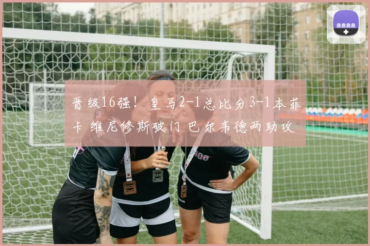 晋级16强！皇马2-1总比分3-1本菲卡 维尼修斯破门 巴尔韦德两助攻