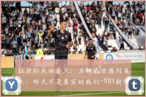 拉尔松采访全文：为鲍威尔感到高兴，昨天不是真实的我们-NBA新闻