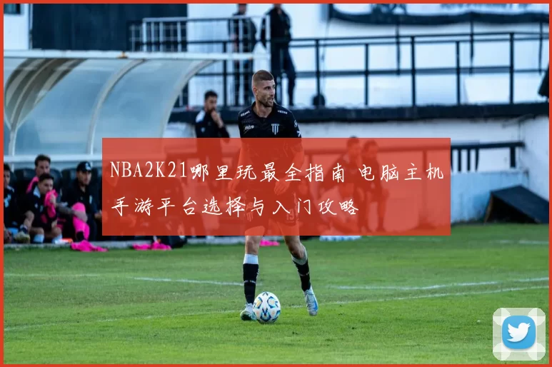 NBA2K21哪里玩最全指南 电脑主机手游平台选择与入门攻略