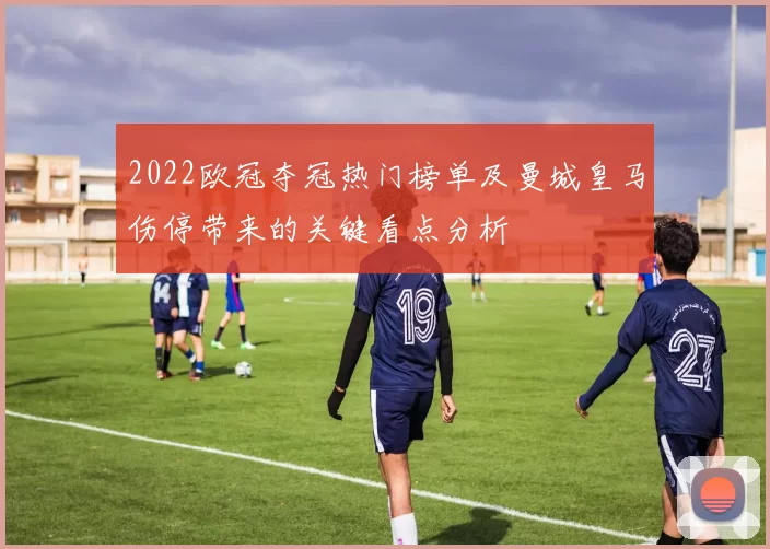 2022欧冠夺冠热门榜单及曼城皇马伤停带来的关键看点分析