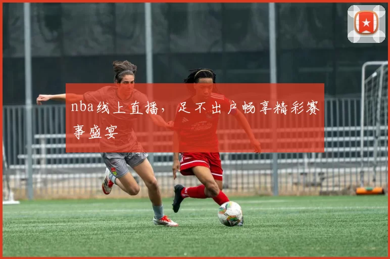 nba线上直播，足不出户畅享精彩赛事盛宴