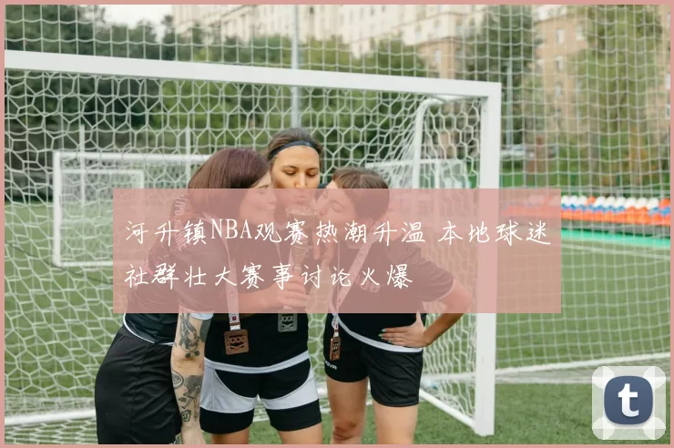 河升镇NBA观赛热潮升温 本地球迷社群壮大赛事讨论火爆