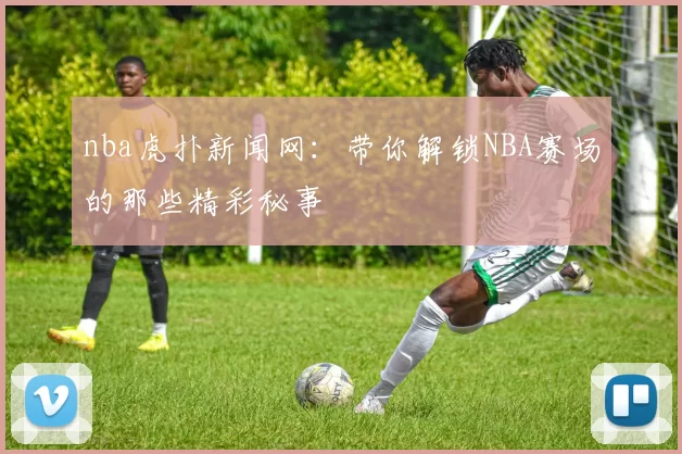 nba虎扑新闻网：带你解锁NBA赛场的那些精彩秘事