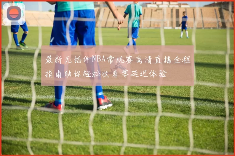 最新无插件NBA常规赛高清直播全程指南助你轻松收看零延迟体验