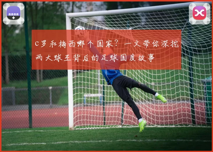 c罗和梅西哪个国家？一文带你深挖两大球王背后的足球国度故事