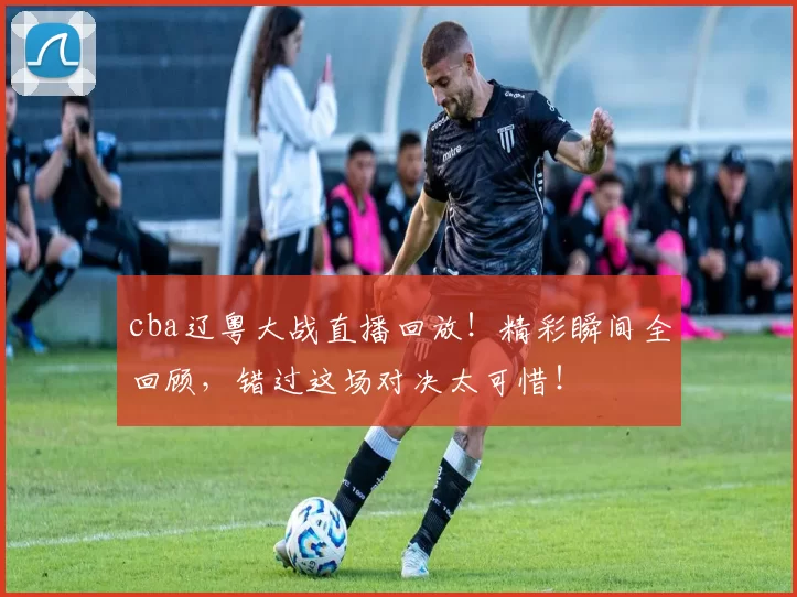 cba辽粤大战直播回放!精彩瞬间全回顾,错过这场对决太可惜!