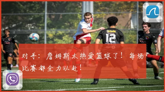 对手：詹姆斯太热爱篮球了！每场比赛都全力以赴！