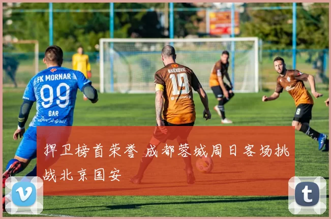 捍卫榜首荣誉 成都蓉城周日客场挑战北京国安