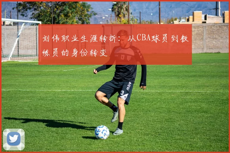 刘伟职业生涯转折:从CBA球员到教练员的身份转变