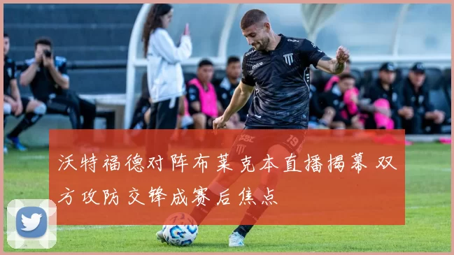 沃特福德对阵布莱克本直播揭幕 双方攻防交锋成赛后焦点