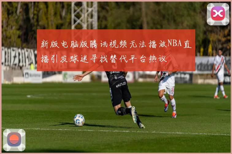 新版电脑版腾讯视频无法播放NBA直播引发球迷寻找替代平台热议