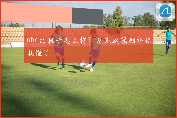 nba的鞋子怎么样？看完这篇测评你就懂了