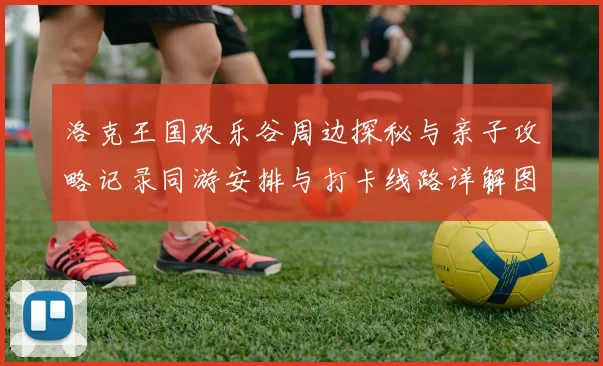 洛克王国欢乐谷周边探秘与亲子攻略记录同游安排与打卡线路详解图