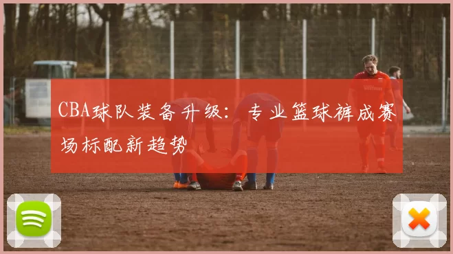 CBA球队装备升级:专业篮球裤成赛场标配新趋势