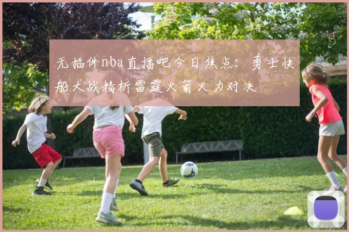 无插件nba直播吧今日焦点:勇士快船大战精析雷霆火箭火力对决