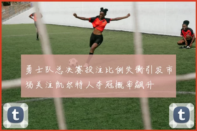 勇士队总决赛投注比例失衡引发市场关注凯尔特人夺冠概率飙升