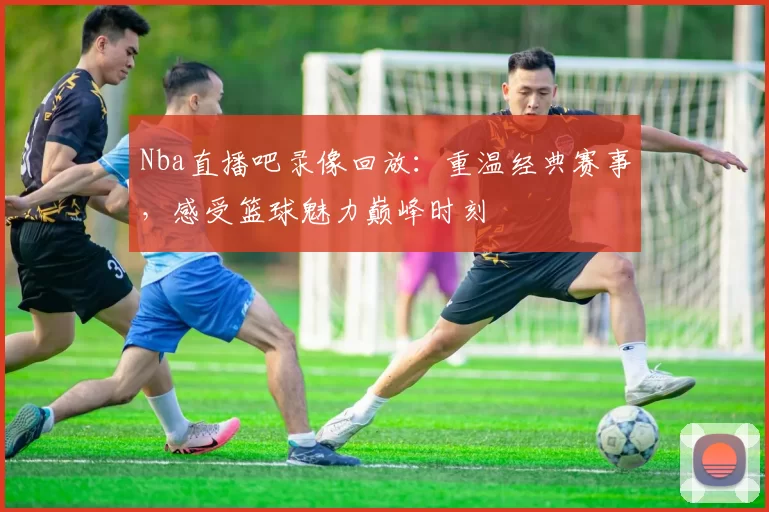 Nba直播吧录像回放：重温经典赛事，感受篮球魅力巅峰时刻