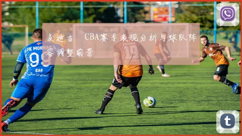 麦迪吉喆CBA赛季表现分析与球队阵容调整前景